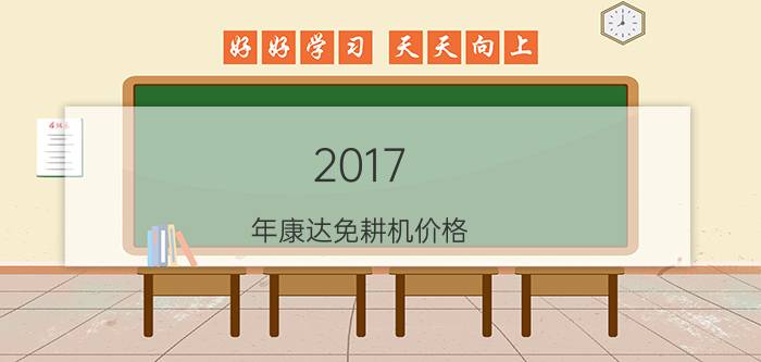 2017 年康达免耕机价格（两年连续称霸的播种机产品和企业）